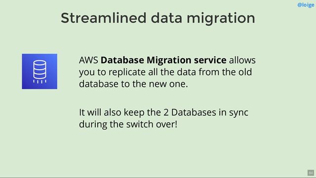 Streamlined data migration
@loige
AWS Database Migration service allows
you to replicate all the data from the old
database to the new one.
It will also keep the 2 Databases in sync
during the switch over!
84
