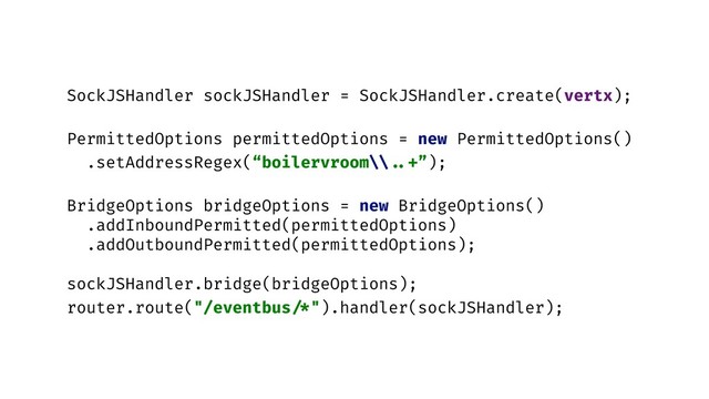 SockJSHandler sockJSHandler = SockJSHandler.create(vertx);
PermittedOptions permittedOptions = new PermittedOptions()
.setAddressRegex(“boilervroom\\ ..+”);
BridgeOptions bridgeOptions = new BridgeOptions()
.addInboundPermitted(permittedOptions)
.addOutboundPermitted(permittedOptions);
sockJSHandler.bridge(bridgeOptions);
router.route("/eventbus /*").handler(sockJSHandler);
