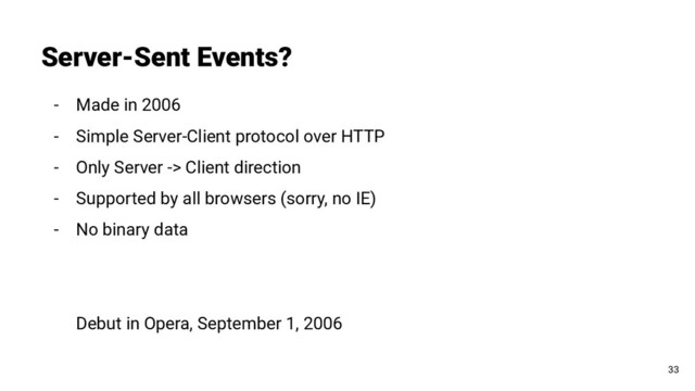 - Made in 2006
- Simple Server-Client protocol over HTTP
- Only Server -> Client direction
- Supported by all browsers (sorry, no IE)
- No binary data
Debut in Opera, September 1, 2006
Server-Sent Events?
33
