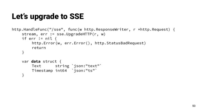 http.HandleFunc("/sse", func(w http.ResponseWriter, r *http.Request) {
stream, err := sse.UpgradeHTTP(r, w)
if err != nil {
http.Error(w, err.Error(), http.StatusBadRequest)
return
}
var data struct {
Text string `json:"text"`
Timestamp int64 `json:"ts"`
}
Let’s upgrade to SSE
50
