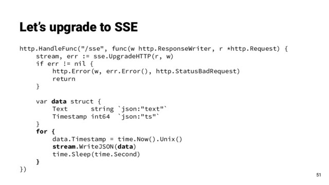 http.HandleFunc("/sse", func(w http.ResponseWriter, r *http.Request) {
stream, err := sse.UpgradeHTTP(r, w)
if err != nil {
http.Error(w, err.Error(), http.StatusBadRequest)
return
}
var data struct {
Text string `json:"text"`
Timestamp int64 `json:"ts"`
}
for {
data.Timestamp = time.Now().Unix()
stream.WriteJSON(data)
time.Sleep(time.Second)
}
})
Let’s upgrade to SSE
51
