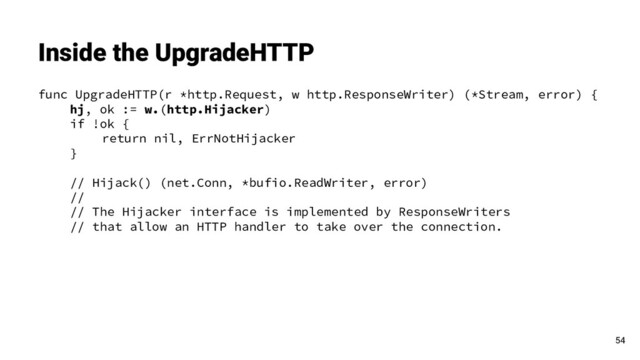 func UpgradeHTTP(r *http.Request, w http.ResponseWriter) (*Stream, error) {
hj, ok := w.(http.Hijacker)
if !ok {
return nil, ErrNotHijacker
}
// Hijack() (net.Conn, *bufio.ReadWriter, error)
//
// The Hijacker interface is implemented by ResponseWriters
// that allow an HTTP handler to take over the connection.
Inside the UpgradeHTTP
54
