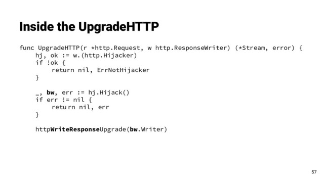 func UpgradeHTTP(r *http.Request, w http.ResponseWriter) (*Stream, error) {
hj, ok := w.(http.Hijacker)
if !ok {
return nil, ErrNotHijacker
}
_, bw, err := hj.Hijack()
if err != nil {
retu rn nil, err
}
httpWriteResponseUpgrade(bw.Writer)
Inside the UpgradeHTTP
57
