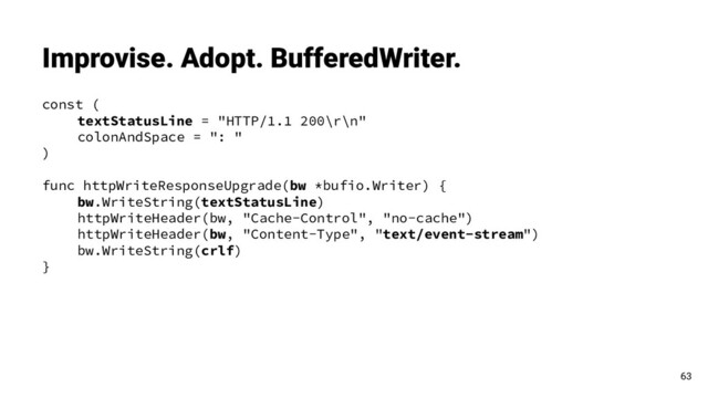 const (
textStatusLine = "HTTP/1.1 200\r\n"
colonAndSpace = ": "
)
func httpWriteResponseUpgrade(bw *bufio.Writer) {
bw.WriteString(textStatusLine)
httpWriteHeader(bw, "Cache-Control", "no-cache")
httpWriteHeader(bw, "Content-Type", "text/event-stream")
bw.WriteString(crlf)
}
Improvise. Adopt. BufferedWriter.
63
