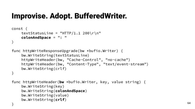 const (
textStatusLine = "HTTP/1.1 200\r\n"
colonAndSpace = ": "
)
func httpWriteResponseUpgrade(bw *bufio.Writer) {
bw.WriteString(textStatusLine)
httpWriteHeader(bw, "Cache-Control", "no-cache")
httpWriteHeader(bw, "Content-Type", "text/event-stream")
bw.WriteString(crlf)
}
func httpWriteHeader(bw *bufio.Writer, key, value string) {
bw.WriteString(key)
bw.WriteString(colonAndSpace)
bw.WriteString(value)
bw.WriteString(crlf)
}
Improvise. Adopt. BufferedWriter.
64
