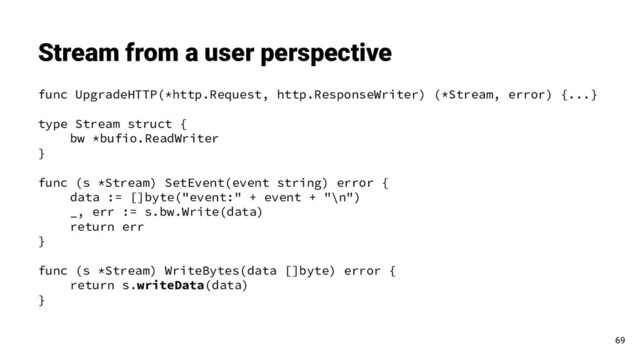 func UpgradeHTTP(*http.Request, http.ResponseWriter) (*Stream, error) {...}
type Stream struct {
bw *bufio.ReadWriter
}
func (s *Stream) SetEvent(event string) error {
data := []byte("event:" + event + "\n")
_, err := s.bw.Write(data)
return err
}
func (s *Stream) WriteBytes(data []byte) error {
return s.writeData(data)
}
Stream from a user perspective
69

