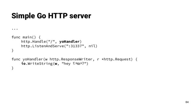Simple Go HTTP server
...
func main() {
http.Handle("/", yoHandler)
http.ListenAndServe(":31337", nil)
}
func yoHandler(w http.ResponseWriter, r *http.Request) {
io.WriteString(w, "hey ʕ◔ϖ◔ʔ")
}
84
