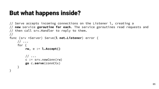 // Serve accepts incoming connections on the Listener l, creating a
// new service goroutine for each. The service goroutines read requests and
// then call srv.Handler to reply to them.
//
func (srv *Server) Serve(l net.Listener) error {
// ...
for {
rw, e := l.Accept()
// ...
c := srv.newConn(rw)
go c.serve(connCtx)
}
}
But what happens inside?
85
