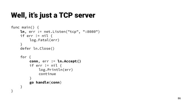 func main() {
ln, err := net.Listen("tcp", ":8080")
if err != nil {
log.Fatal(err)
}
defer ln.Close()
for {
conn, err := ln.Accept()
if err != nil {
log.Println(err)
continue
}
go handle(conn)
}
}
Well, it’s just a TCP server
86
