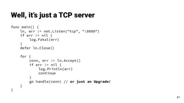 func main() {
ln, err := net.Listen("tcp", ":8080")
if err != nil {
log.Fatal(err)
}
defer ln.Close()
for {
conn, err := ln.Accept()
if err != nil {
log.Println(err)
continue
}
go handle(conn) // or just an Upgrade!
}
}
Well, it’s just a TCP server
87
