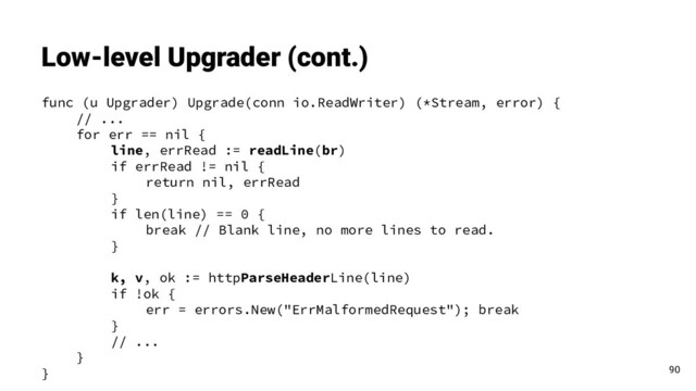 func (u Upgrader) Upgrade(conn io.ReadWriter) (*Stream, error) {
// ...
for err == nil {
line, errRead := readLine(br)
if errRead != nil {
return nil, errRead
}
if len(line) == 0 {
break // Blank line, no more lines to read.
}
k, v, ok := httpParseHeaderLine(line)
if !ok {
err = errors.New("ErrMalformedRequest"); break
}
// ...
}
}
Low-level Upgrader (cont.)
90

