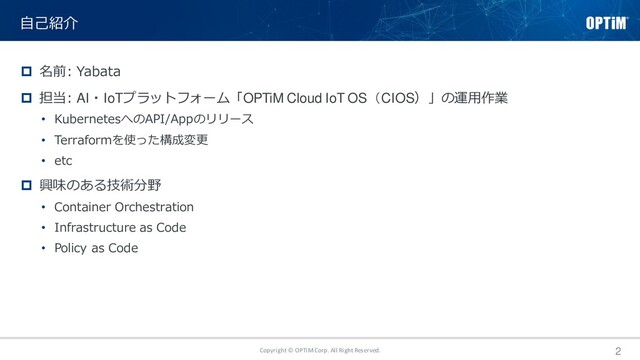 Copyright © OPTiM Corp. All Right Reserved. 2
 名前: Yabata
 担当: AI・IoTプラットフォーム「OPTiM Cloud IoT OS（CIOS）」の運用作業
• KubernetesへのAPI/Appのリリース
• Terraformを使った構成変更
• etc
 興味のある技術分野
• Container Orchestration
• Infrastructure as Code
• Policy as Code
自己紹介

