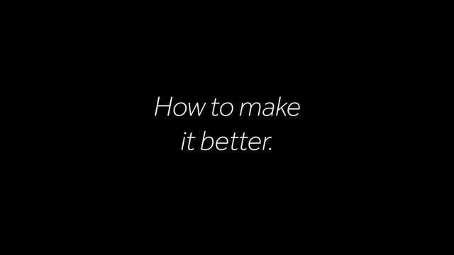 How to make
it better.
