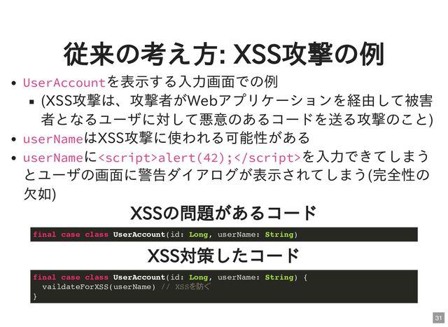 従来の考え方: XSS攻撃の例
UserAccountを表示する入力画面での例
(XSS攻撃は、攻撃者がWebアプリケーションを経由して被害
者となるユーザに対して悪意のあるコードを送る攻撃のこと)
userNameはXSS攻撃に使われる可能性がある
userNameにalert(42);を入力できてしまう
とユーザの画面に警告ダイアログが表示されてしまう(完全性の
欠如)
XSSの問題があるコード
XSS対策したコード
final case class UserAccount(id: Long, userName: String)
final case class UserAccount(id: Long, userName: String) {

vaildateForXSS(userName) // XSSを防ぐ

}
31
