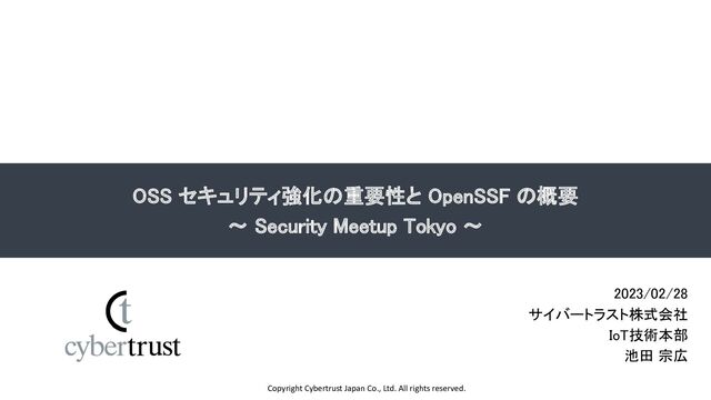 Copyright Cybertrust Japan Co., Ltd. All rights reserved.
OSS セキュリティ強化の重要性と OpenSSF の概要 
～ Security Meetup Tokyo ～ 
2023/02/28 
サイバートラスト株式会社 
IoT技術本部 
池田 宗広 
