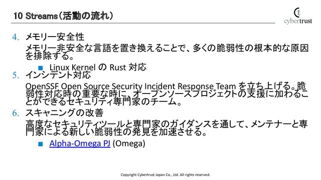 Copyright Cybertrust Japan Co., Ltd. All rights reserved.
4. メモリー安全性
メモリー非安全な言語を置き換えることで、多くの脆弱性の根本的な原因
を排除する。
■ Linux Kernel の Rust 対応
5. インシデント対応
OpenSSF Open Source Security Incident Response Team を立ち上げる。脆
弱性対応時の重要な時に、オープンソースプロジェクトの支援に加わるこ
とができるセキュリティ専門家のチーム。
6. スキャニングの改善
高度なセキュリティツールと専門家のガイダンスを通して、メンテナーと専
門家による新しい脆弱性の発見を加速させる。
■ Alpha-Omega PJ (Omega)
10 Streams（活動の流れ） 
