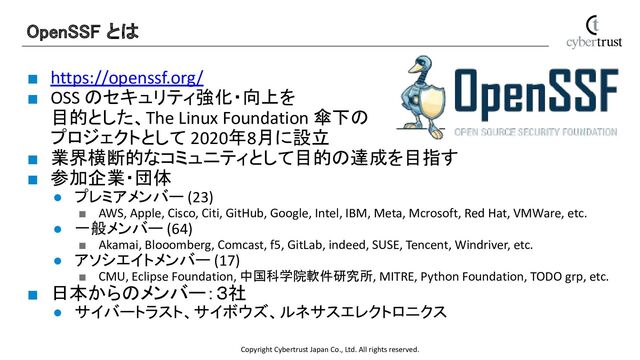 Copyright Cybertrust Japan Co., Ltd. All rights reserved.
■ https://openssf.org/
■ OSS のセキュリティ強化・向上を
目的とした、The Linux Foundation 傘下の
プロジェクトとして 2020年8月に設立
■ 業界横断的なコミュニティとして目的の達成を目指す
■ 参加企業・団体
● プレミアメンバー (23)
■ AWS, Apple, Cisco, Citi, GitHub, Google, Intel, IBM, Meta, Mcrosoft, Red Hat, VMWare, etc.
● 一般メンバー (64)
■ Akamai, Blooomberg, Comcast, f5, GitLab, indeed, SUSE, Tencent, Windriver, etc.
● アソシエイトメンバー (17)
■ CMU, Eclipse Foundation, 中国科学院軟件研究所, MITRE, Python Foundation, TODO grp, etc.
■ 日本からのメンバー：３社
● サイバートラスト、サイボウズ、ルネサスエレクトロニクス
OpenSSF とは 
