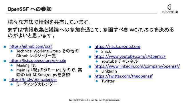 Copyright Cybertrust Japan Co., Ltd. All rights reserved.
様々な方法で情報を共有しています。
まずは情報収集と議論への参加を通じて、参画すべき WG/PJ/SIG を決める
のがよいと思います。
OpenSSF への参加 
■ https://github.com/ossf
● Technical Working Group その他の
Github レポジトリ一覧
■ https://lists.openssf.org/g/main
● Mailing list
● main は「親」のダミー ML なので、実
際の ML は Subgroups を参照
■ https://bit.ly/ossf-calendar
● ミーティングカレンダー
■ https://slack.openssf.org
● Slack
■ https://www.youtube.com/c/OpenSSF
● Youtube チャンネル
■ https://www.linkedin.com/company/openssf/
● LinkedIn
■ https://twitter.com/theopenssf
● Twitter
