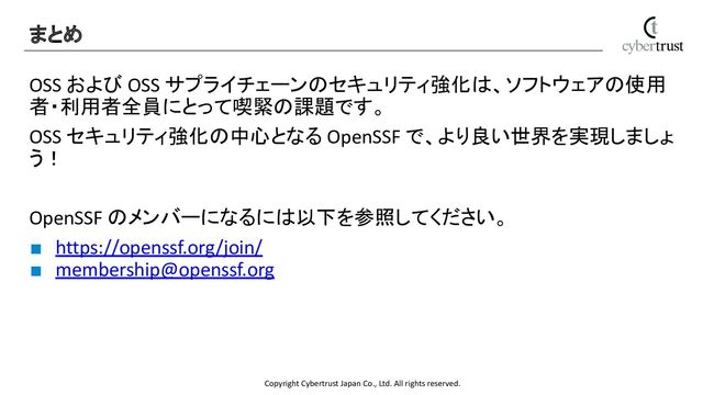 Copyright Cybertrust Japan Co., Ltd. All rights reserved.
OSS および OSS サプライチェーンのセキュリティ強化は、ソフトウェアの使用
者・利用者全員にとって喫緊の課題です。
OSS セキュリティ強化の中心となる OpenSSF で、より良い世界を実現しましょ
う！
OpenSSF のメンバーになるには以下を参照してください。
■ https://openssf.org/join/
■ membership@openssf.org
まとめ 
