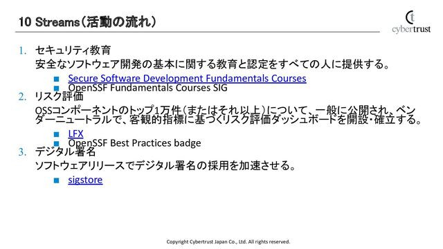Copyright Cybertrust Japan Co., Ltd. All rights reserved.
1. セキュリティ教育
安全なソフトウェア開発の基本に関する教育と認定をすべての人に提供する。
■ Secure Software Development Fundamentals Courses
■ OpenSSF Fundamentals Courses SIG
2. リスク評価
OSSコンポーネントのトップ1万件（またはそれ以上）について、一般に公開され、ベン
ダーニュートラルで、客観的指標に基づくリスク評価ダッシュボードを開設・確立する。
■ LFX
■ OpenSSF Best Practices badge
3. デジタル署名
ソフトウェアリリースでデジタル署名の採用を加速させる。
■ sigstore
10 Streams（活動の流れ） 
