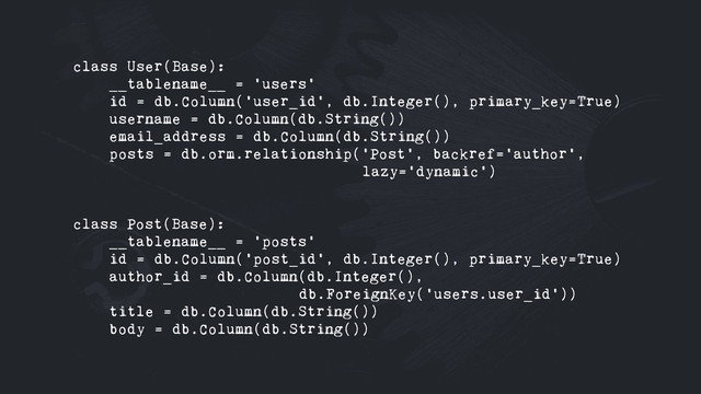 class User(Base):
__tablename__ = 'users'
id = db.Column('user_id', db.Integer(), primary_key=True)
username = db.Column(db.String())
email_address = db.Column(db.String())
posts = db.orm.relationship('Post', backref='author',
lazy='dynamic')
class Post(Base):
__tablename__ = 'posts'
id = db.Column('post_id', db.Integer(), primary_key=True)
author_id = db.Column(db.Integer(),
db.ForeignKey('users.user_id'))
title = db.Column(db.String())
body = db.Column(db.String())
