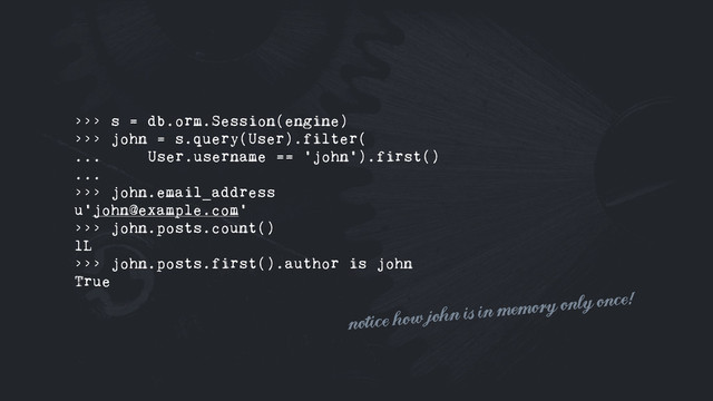 >>> s = db.orm.Session(engine)
>>> john = s.query(User).filter(
... User.username == 'john').first()
...
>>> john.email_address
u'john@example.com'
>>> john.posts.count()
1L
>>> john.posts.first().author is john
True
notice how john is in memory only once!
