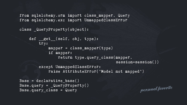 from sqlalchemy.orm import class_mapper, Query
from sqlalchemy.exc import UnmappedClassError
class _QueryProperty(object):
def __get__(self, obj, type):
try:
mapper = class_mapper(type)
if mapper:
return type.query_class(mapper,
session=session())
except UnmappedClassError:
raise AttributeError('Model not mapped')
Base = declarative_base()
Base.query = _QueryProperty()
Base.query_class = Query personal favorite
