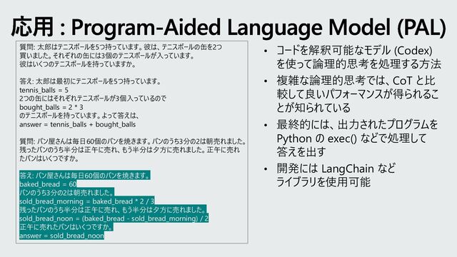 応用 : Program-Aided Language Model (PAL)
• コードを解釈可能なモデル (Codex)
を使って論理的思考を処理する方法
• 複雑な論理的思考では、CoT と比
較して良いパフォーマンスが得られるこ
とが知られている
• 最終的には、出力されたプログラムを
Python の exec() などで処理して
答えを出す
• 開発には LangChain など
ライブラリを使用可能
質問: 太郎はテニスボールを5つ持っています。彼は、テニスボールの缶を2つ
買いました。それぞれの缶には3個のテニスボールが入っています。
彼はいくつのテニスボールを持っていますか。
答え: 太郎は最初にテニスボールを5つ持っています。
tennis_balls = 5
2つの缶にはそれぞれテニスボールが3個入っているので
bought_balls = 2 * 3
のテニスボールを持っています。よって答えは、
answer = tennis_balls + bought_balls
質問: パン屋さんは毎日60個のパンを焼きます。パンのうち3分の2は朝売れました。
残ったパンのうち半分は正午に売れ、もう半分は夕方に売れました。正午に売れ
たパンはいくつですか。
答え: パン屋さんは毎日60個のパンを焼きます。
baked_bread = 60
パンのうち3分の2は朝売れました。
sold_bread_morning = baked_bread * 2 / 3
残ったパンのうち半分は正午に売れ、もう半分は夕方に売れました。
sold_bread_noon = (baked_bread - sold_bread_morning) / 2
正午に売れたパンはいくつですか。
answer = sold_bread_noon
