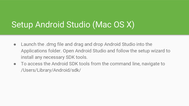 Setup Android Studio (Mac OS X)
● Launch the .dmg file and drag and drop Android Studio into the
Applications folder. Open Android Studio and follow the setup wizard to
install any necessary SDK tools.
● To access the Android SDK tools from the command line, navigate to
/Users/Library/Android/sdk/
