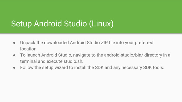 Setup Android Studio (Linux)
● Unpack the downloaded Android Studio ZIP file into your preferred
location.
● To launch Android Studio, navigate to the android-studio/bin/ directory in a
terminal and execute studio.sh.
● Follow the setup wizard to install the SDK and any necessary SDK tools.
