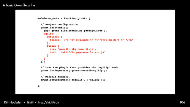 Kitt Hodsden • @kitt • http://ki.tt/sotr 106
module.exports = function(grunt) {
// Project configuration.
grunt.initConfig({
pkg: grunt.file.readJSON('package.json'),
uglify: {
options: {
banner: '/*! <%= pkg.name %> <%="yyyy-mm-dd") %> */\n'
},
build: {
src: 'src/<%= pkg.name %>.js',
dest: 'build/<%= pkg.name %>.min.js'
}
}
});
// Load the plugin that provides the "uglify" task.
grunt.loadNpmTasks('grunt-contrib-uglify');
// Default task(s).
grunt.registerTask('default', ['uglify']);
};
A basic Gruntﬁle.js ﬁle
