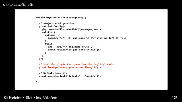 Kitt Hodsden • @kitt • http://ki.tt/sotr 107
module.exports = function(grunt) {
// Project configuration.
grunt.initConfig({
pkg: grunt.file.readJSON('package.json'),
uglify: {
options: {
banner: '/*! <%= pkg.name %> <%="yyyy-mm-dd") %> */\n'
},
build: {
src: 'src/<%= pkg.name %>.js',
dest: 'build/<%= pkg.name %>.min.js'
}
}
});
// Load the plugin that provides the "uglify" task.
grunt.loadNpmTasks('grunt-contrib-uglify');
// Default task(s).
grunt.registerTask('default', ['uglify']);
};
A basic Gruntﬁle.js ﬁle
