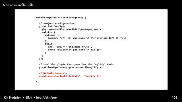 Kitt Hodsden • @kitt • http://ki.tt/sotr 108
module.exports = function(grunt) {
// Project configuration.
grunt.initConfig({
pkg: grunt.file.readJSON('package.json'),
uglify: {
options: {
banner: '/*! <%= pkg.name %> <%="yyyy-mm-dd") %> */\n'
},
build: {
src: 'src/<%= pkg.name %>.js',
dest: 'build/<%= pkg.name %>.min.js'
}
}
});
// Load the plugin that provides the "uglify" task.
grunt.loadNpmTasks('grunt-contrib-uglify');
// Default task(s).
grunt.registerTask('default', ['uglify']);
};
A basic Gruntﬁle.js ﬁle
