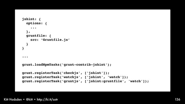 Kitt Hodsden • @kitt • http://ki.tt/sotr 136
jshint: {
options: {
...
},
gruntfile: {
src: ‘Gruntfile.js’
}
}
...
grunt.loadNpmTasks('grunt-contrib-jshint');
grunt.registerTask('checkjs', ['jshint']);
grunt.registerTask('watchjs', ['jshint', 'watch']);
grunt.registerTask('gruntjs', ['jshint:gruntfile', 'watch']);
