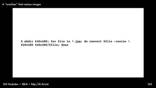 Kitt Hodsden • @kitt • http://ki.tt/sotr 165
$ mkdir 640x480; for file in *.jpg; do convert $file -resize \
640x480 640x480/$file; done
A “one-liner” that resizes images
