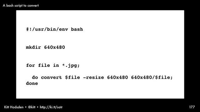 Kitt Hodsden • @kitt • http://ki.tt/sotr 177
#!/usr/bin/env bash
mkdir 640x480
for file in *.jpg;
do convert $file -resize 640x480 640x480/$file;
done
A bash script to convert
