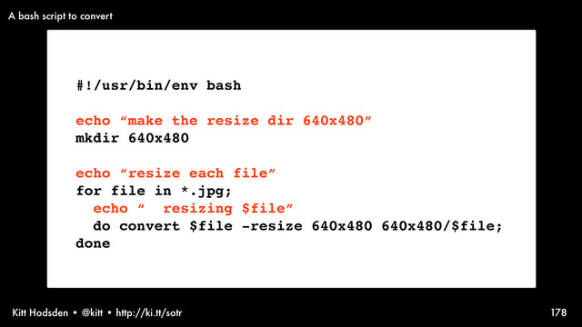 Kitt Hodsden • @kitt • http://ki.tt/sotr 178
#!/usr/bin/env bash
echo “make the resize dir 640x480”
mkdir 640x480
echo “resize each file”
for file in *.jpg;
echo “ resizing $file”
do convert $file -resize 640x480 640x480/$file;
done
A bash script to convert
