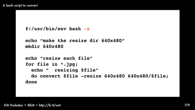 Kitt Hodsden • @kitt • http://ki.tt/sotr 179
#!/usr/bin/env bash -x
echo “make the resize dir 640x480”
mkdir 640x480
echo “resize each file”
for file in *.jpg;
echo “ resizing $file”
do convert $file -resize 640x480 640x480/$file;
done
A bash script to convert
