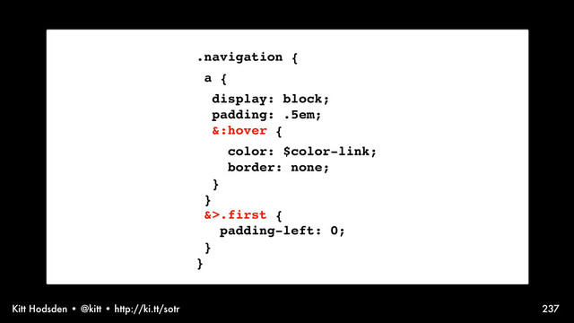 Kitt Hodsden • @kitt • http://ki.tt/sotr 237
.navigation {
a {
display: block;
padding: .5em;
&:hover {
color: $color-link;
border: none;
}
}
&>.first {
padding-left: 0;
}
}
Sass syntax, talking nesting
