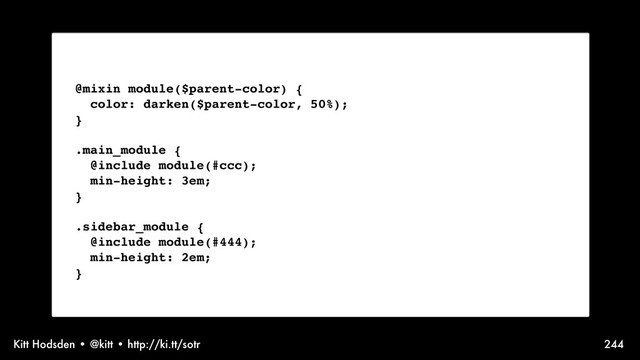 Kitt Hodsden • @kitt • http://ki.tt/sotr 244
Sass syntax, @mixin
@mixin module($parent-color) {
color: darken($parent-color, 50%);
}
.main_module {
@include module(#ccc);
min-height: 3em;
}
.sidebar_module {
@include module(#444);
min-height: 2em;
}
