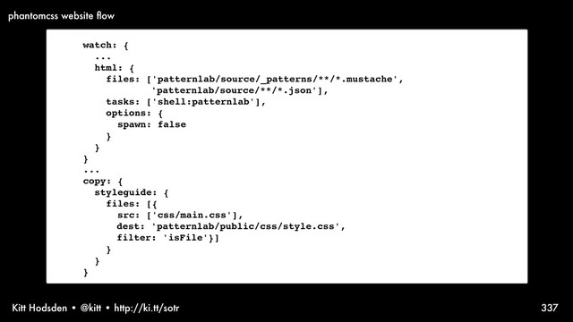 Kitt Hodsden • @kitt • http://ki.tt/sotr 337
watch: {
...
html: {
files: ['patternlab/source/_patterns/**/*.mustache',
'patternlab/source/**/*.json'],
tasks: ['shell:patternlab'],
options: {
spawn: false
}
}
}
...
copy: {
styleguide: {
files: [{
src: ['css/main.css'],
dest: 'patternlab/public/css/style.css',
filter: 'isFile'}]
}
}
}
phantomcss website ﬂow

