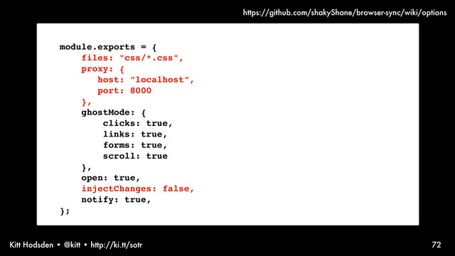 Kitt Hodsden • @kitt • http://ki.tt/sotr 72
module.exports = {
files: "css/*.css",
proxy: {
host: "localhost",
port: 8000
},
ghostMode: {
clicks: true,
links: true,
forms: true,
scroll: true
},
open: true,
injectChanges: false,
notify: true,
};
https://github.com/shakyShane/browser-sync/wiki/options
