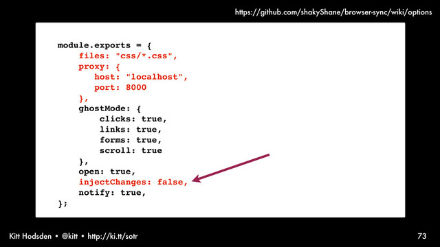 Kitt Hodsden • @kitt • http://ki.tt/sotr
module.exports = {
files: "css/*.css",
proxy: {
host: "localhost",
port: 8000
},
ghostMode: {
clicks: true,
links: true,
forms: true,
scroll: true
},
open: true,
injectChanges: false,
notify: true,
};
73
https://github.com/shakyShane/browser-sync/wiki/options
