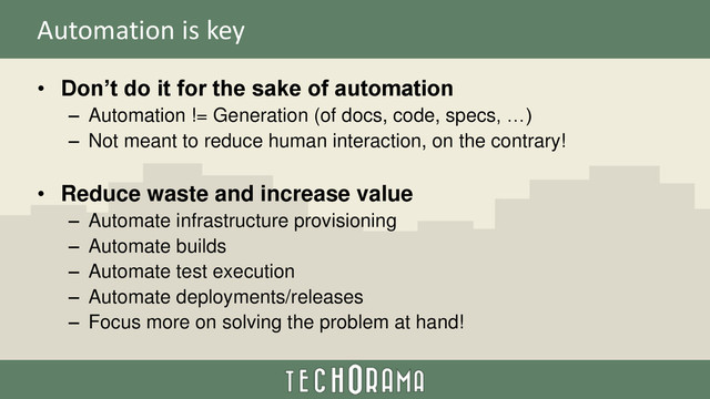 Automation is key
• Don’t do it for the sake of automation
– Automation != Generation (of docs, code, specs, …)
– Not meant to reduce human interaction, on the contrary!
• Reduce waste and increase value
– Automate infrastructure provisioning
– Automate builds
– Automate test execution
– Automate deployments/releases
– Focus more on solving the problem at hand!
