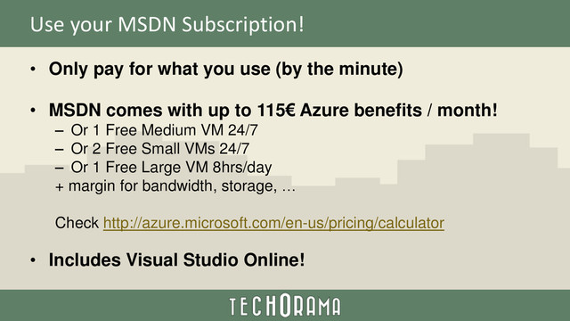 Use your MSDN Subscription!
• Only pay for what you use (by the minute)
• MSDN comes with up to 115€ Azure benefits / month!
– Or 1 Free Medium VM 24/7
– Or 2 Free Small VMs 24/7
– Or 1 Free Large VM 8hrs/day
+ margin for bandwidth, storage, …
Check http://azure.microsoft.com/en-us/pricing/calculator
• Includes Visual Studio Online!
