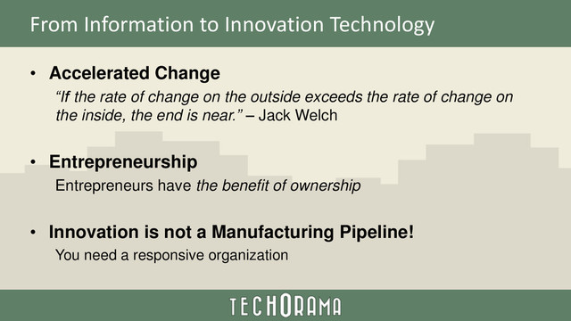 From Information to Innovation Technology
• Accelerated Change
“If the rate of change on the outside exceeds the rate of change on
the inside, the end is near.” – Jack Welch
• Entrepreneurship
Entrepreneurs have the benefit of ownership
• Innovation is not a Manufacturing Pipeline!
You need a responsive organization
