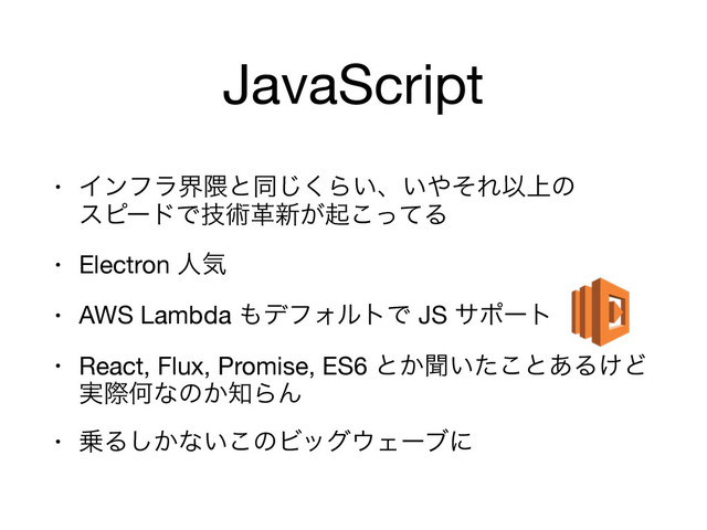 JavaScript
• Πϯϑϥք۾ͱಉ͘͡Β͍ɺ͍΍ͦΕҎ্ͷ 
εϐʔυͰٕज़ֵ৽͕ىͬͯ͜Δ

• Electron ਓؾ

• AWS Lambda ΋σϑΥϧτͰ JS αϙʔτ

• React, Flux, Promise, ES6 ͱ͔ฉ͍ͨ͜ͱ͋Δ͚Ͳ
࣮ࡍԿͳͷ͔஌ΒΜ

• ৐Δ͔͠ͳ͍͜ͷϏοά΢Σʔϒʹ

