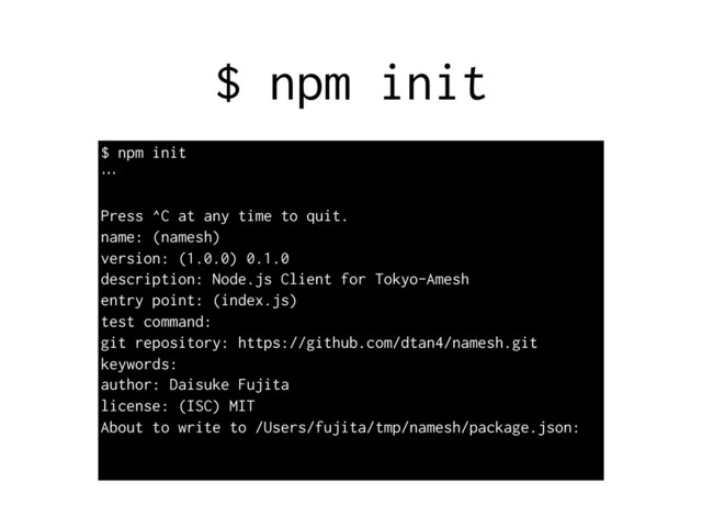 $ npm init
$ npm init
…
Press ^C at any time to quit.
name: (namesh)
version: (1.0.0) 0.1.0
description: Node.js Client for Tokyo-Amesh
entry point: (index.js)
test command:
git repository: https://github.com/dtan4/namesh.git
keywords:
author: Daisuke Fujita
license: (ISC) MIT
About to write to /Users/fujita/tmp/namesh/package.json:
