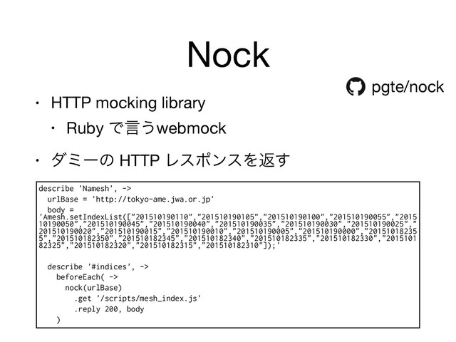 Nock
• HTTP mocking library

• Ruby Ͱݴ͏webmock

• μϛʔͷ HTTP ϨεϙϯεΛฦ͢
pgte/nock
describe 'Namesh', ->
urlBase = 'http://tokyo-ame.jwa.or.jp'
body =
'Amesh.setIndexList(["201510190110","201510190105","201510190100","201510190055","2015
10190050","201510190045","201510190040","201510190035","201510190030","201510190025","
201510190020","201510190015","201510190010","201510190005","201510190000","20151018235
5","201510182350","201510182345","201510182340","201510182335","201510182330","2015101
82325","201510182320","201510182315","201510182310"]);'
describe '#indices', ->
beforeEach( ->
nock(urlBase)
.get '/scripts/mesh_index.js'
.reply 200, body
)
