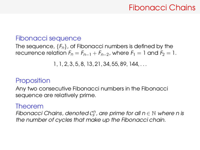Fibonacci Chains
Fibonacci sequence
The sequence, {Fn}, of Fibonacci numbers is deﬁned by the
recurrence relation Fn = Fn−1 + Fn−2
, where F1 = 1 and F2 = 1.
1, 1, 2, 3, 5, 8, 13, 21, 34, 55, 89, 144, . . .
Proposition
Any two consecutive Fibonacci numbers in the Fibonacci
sequence are relatively prime.
Theorem
Fibonacci Chains, denoted Cn
F
, are prime for all n ∈ N where n is
the number of cycles that make up the Fibonacci chain.
